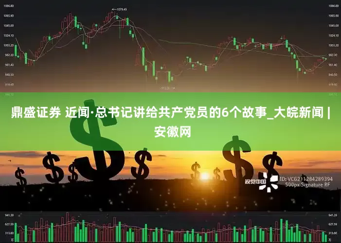 鼎盛证券 近闻·总书记讲给共产党员的6个故事_大皖新闻 | 安徽网