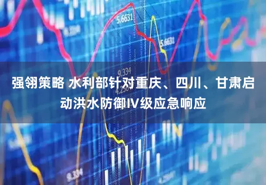 强翎策略 水利部针对重庆、四川、甘肃启动洪水防御Ⅳ级应急响应