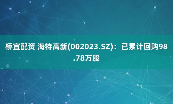 桥宜配资 海特高新(002023.SZ)：已累计回购98.78万股