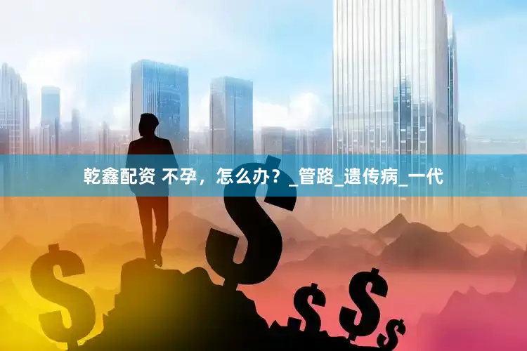 乾鑫配资 不孕，怎么办？_管路_遗传病_一代