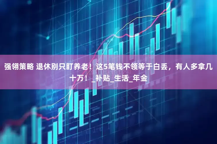 强翎策略 退休别只盯养老！这5笔钱不领等于白丢，有人多拿几十万！_补贴_生活_年金