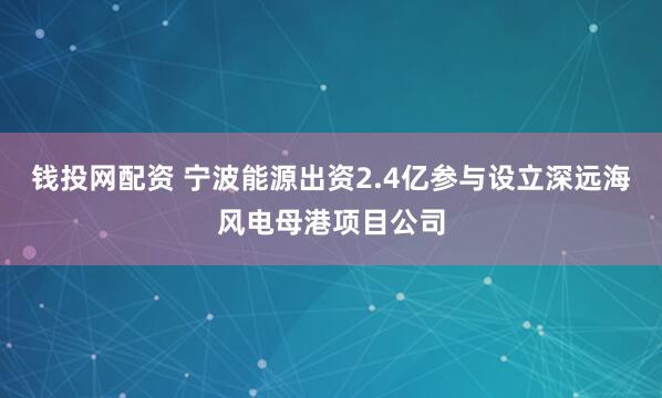 钱投网配资 宁波能源出资2.4亿参与设立深远海风电母港项目公司