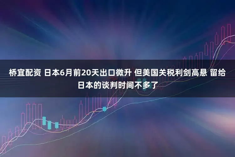 桥宜配资 日本6月前20天出口微升 但美国关税利剑高悬 留给日本的谈判时间不多了