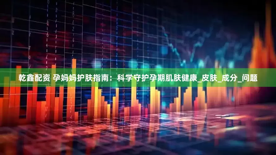 乾鑫配资 孕妈妈护肤指南：科学守护孕期肌肤健康_皮肤_成分_问题
