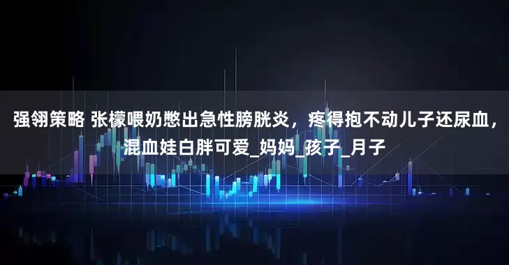 强翎策略 张檬喂奶憋出急性膀胱炎，疼得抱不动儿子还尿血，混血娃白胖可爱_妈妈_孩子_月子
