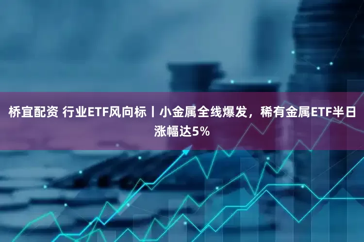桥宜配资 行业ETF风向标丨小金属全线爆发，稀有金属ETF半日涨幅达5%