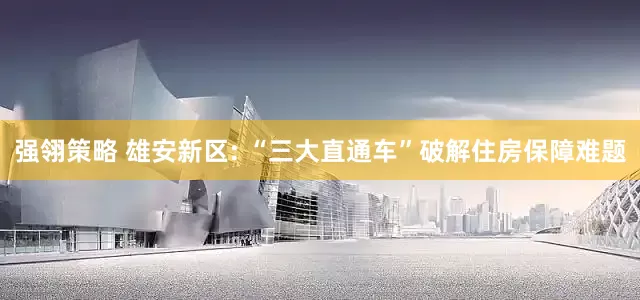 强翎策略 雄安新区: “三大直通车”破解住房保障难题