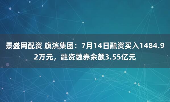 景盛网配资 旗滨集团：7月14日融资买入1484.92万元，融资融券余额3.55亿元