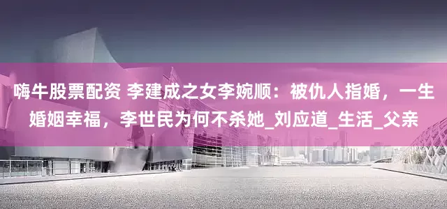 嗨牛股票配资 李建成之女李婉顺：被仇人指婚，一生婚姻幸福，李世民为何不杀她_刘应道_生活_父亲