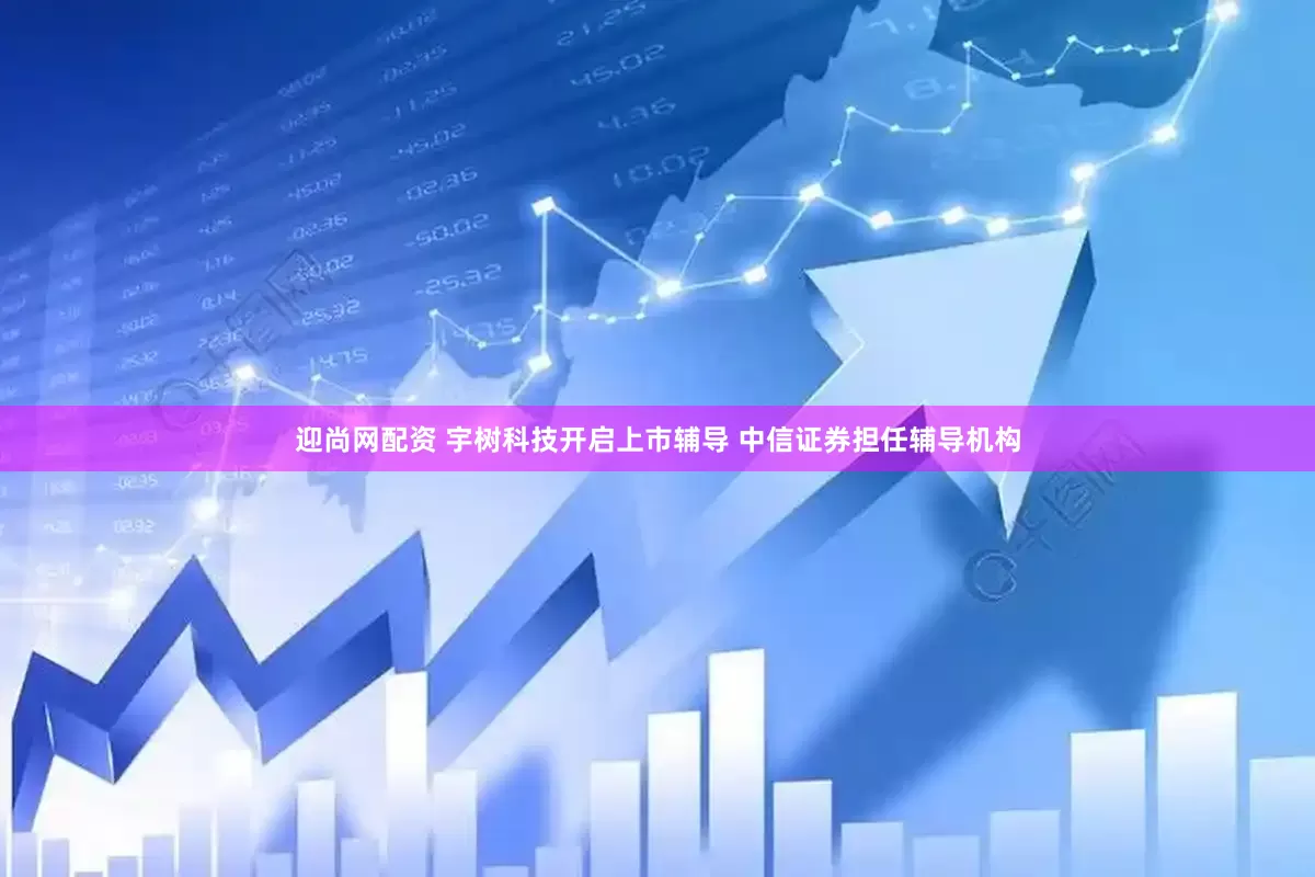 迎尚网配资 宇树科技开启上市辅导 中信证券担任辅导机构