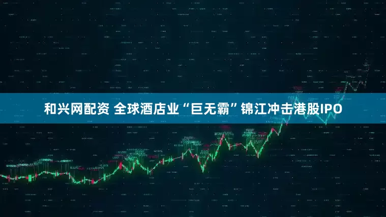 和兴网配资 全球酒店业“巨无霸”锦江冲击港股IPO