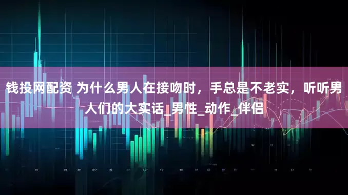 钱投网配资 为什么男人在接吻时，手总是不老实，听听男人们的大实话_男性_动作_伴侣