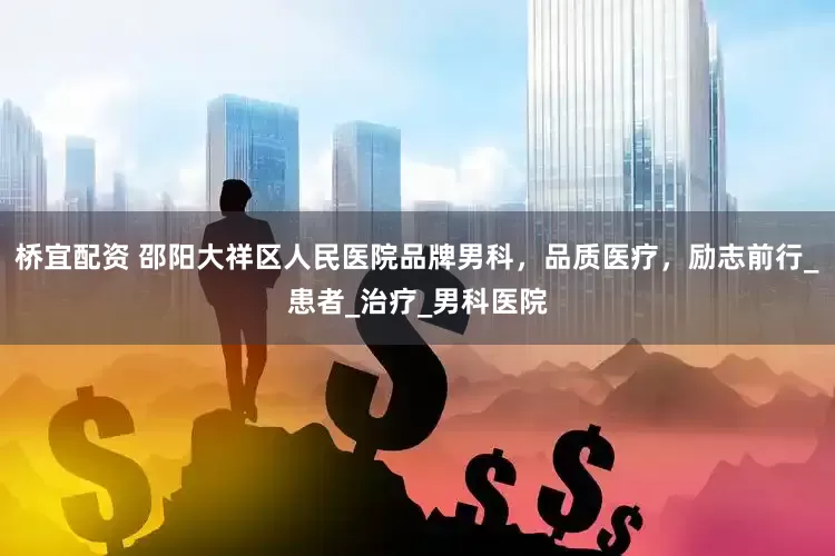 桥宜配资 邵阳大祥区人民医院品牌男科，品质医疗，励志前行_患者_治疗_男科医院