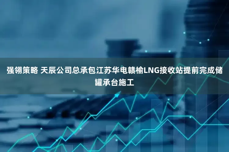 强翎策略 天辰公司总承包江苏华电赣榆LNG接收站提前完成储罐承台施工