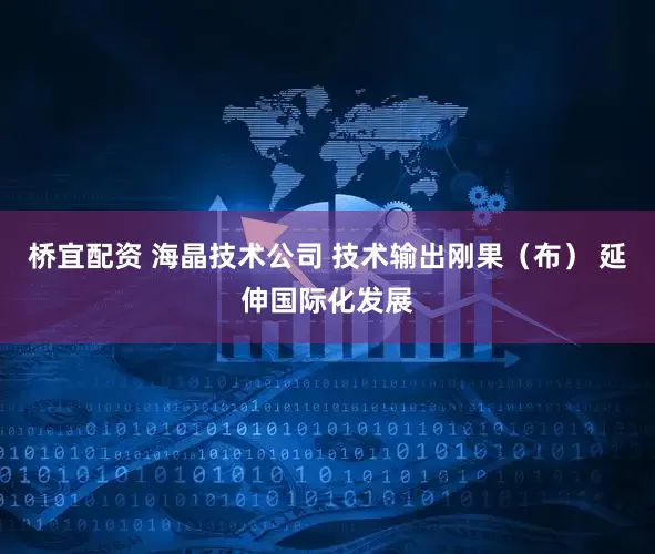 桥宜配资 海晶技术公司 技术输出刚果（布） 延伸国际化发展