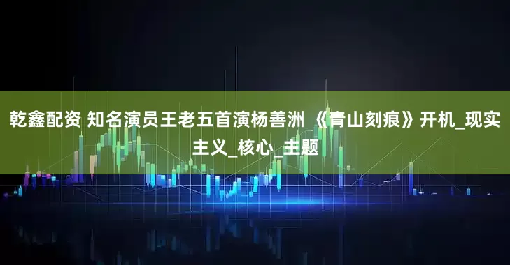 乾鑫配资 知名演员王老五首演杨善洲 《青山刻痕》开机_现实主义_核心_主题