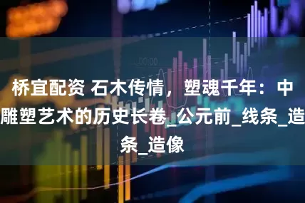 桥宜配资 石木传情，塑魂千年：中国雕塑艺术的历史长卷_公元前_线条_造像