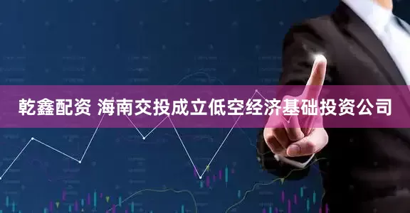 乾鑫配资 海南交投成立低空经济基础投资公司