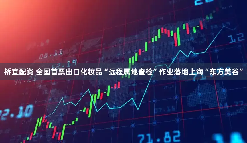 桥宜配资 全国首票出口化妆品“远程属地查检”作业落地上海“东方美谷”