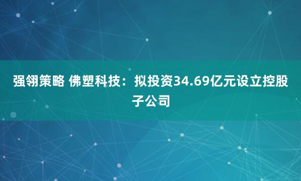 强翎策略 佛塑科技：拟投资34.69亿元设立控股子公司