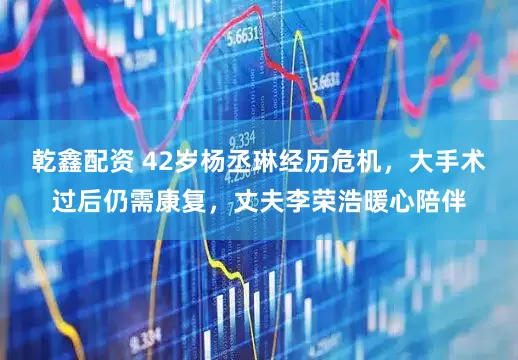乾鑫配资 42岁杨丞琳经历危机，大手术过后仍需康复，丈夫李荣浩暖心陪伴