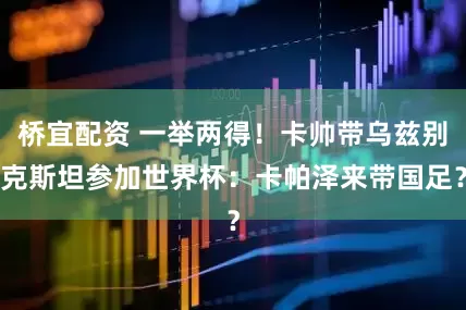 桥宜配资 一举两得！卡帅带乌兹别克斯坦参加世界杯：卡帕泽来带国足？