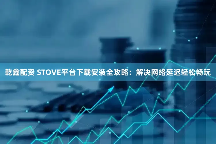 乾鑫配资 STOVE平台下载安装全攻略：解决网络延迟轻松畅玩