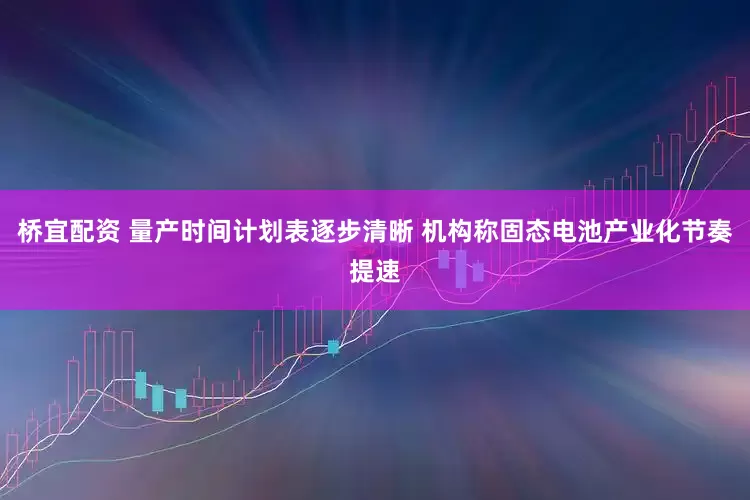 桥宜配资 量产时间计划表逐步清晰 机构称固态电池产业化节奏提速