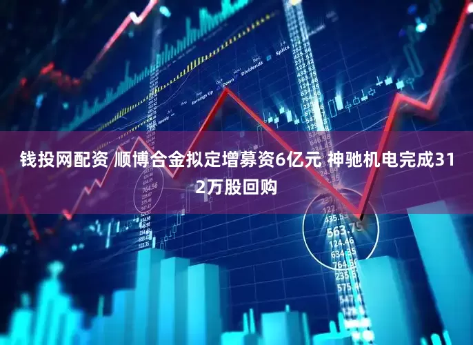 钱投网配资 顺博合金拟定增募资6亿元 神驰机电完成312万股回购
