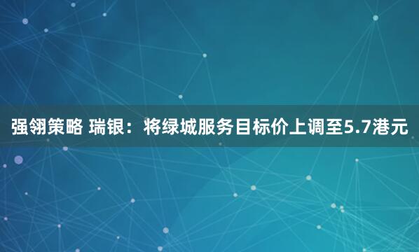强翎策略 瑞银：将绿城服务目标价上调至5.7港元