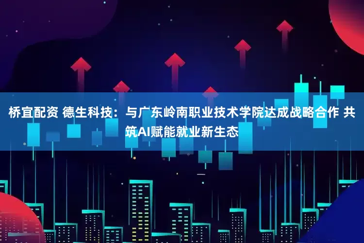 桥宜配资 德生科技：与广东岭南职业技术学院达成战略合作 共筑AI赋能就业新生态