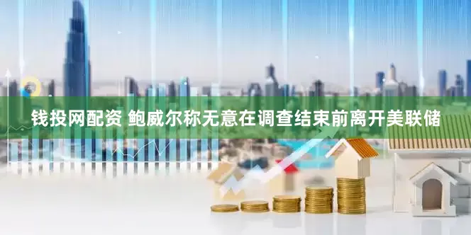 钱投网配资 鲍威尔称无意在调查结束前离开美联储