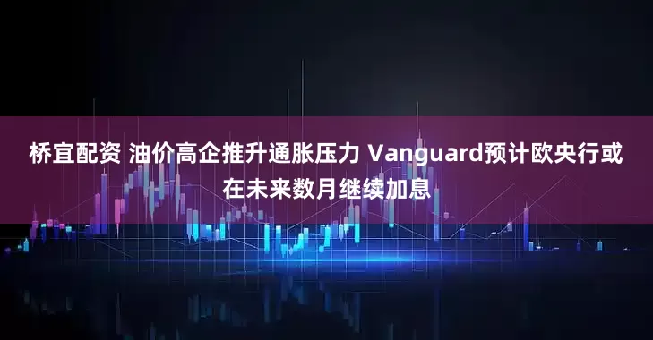 桥宜配资 油价高企推升通胀压力 Vanguard预计欧央行或在未来数月继续加息