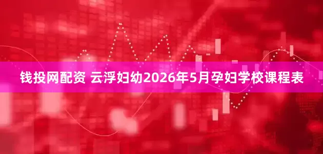 钱投网配资 云浮妇幼2026年5月孕妇学校课程表