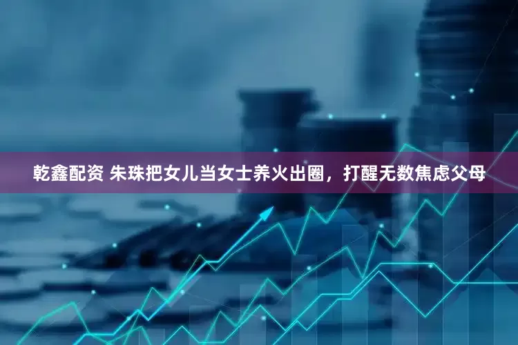 乾鑫配资 朱珠把女儿当女士养火出圈,打醒无数焦虑父母