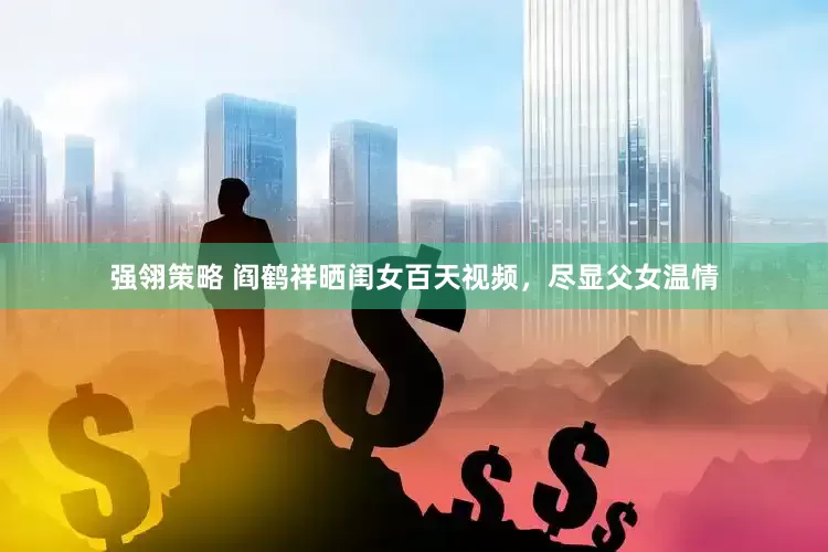 强翎策略 阎鹤祥晒闺女百天视频，尽显父女温情