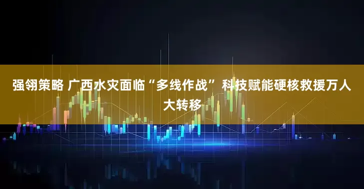 强翎策略 广西水灾面临“多线作战” 科技赋能硬核救援万人大转移